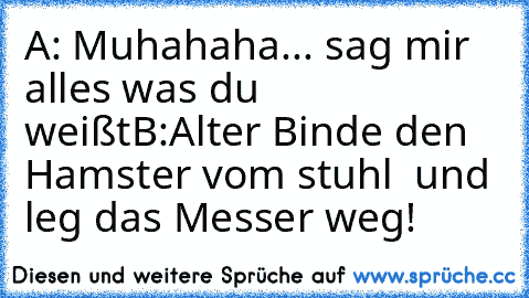 A: Muhahaha... sag mir alles was du weißt
B:Alter Binde den Hamster vom stuhl  und leg das Messer weg!