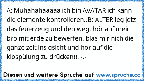 A: Muhahahaaaaa ich bin AVATAR ich kann die elemente kontrolieren..
B: ALTER leg jetz das feuerzeug und deo weg, hör auf mein bro mit erde zu bewerfen, blas mir nich die ganze zeit ins gsicht und hör auf die klospülung zu drücken!!! -.-