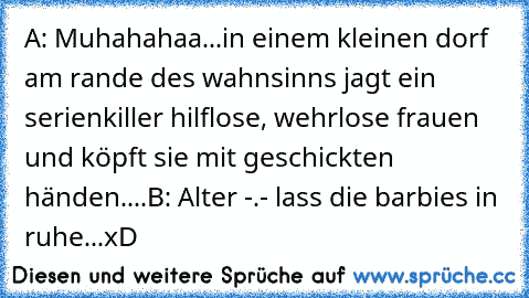 A: Muhahahaa...in einem kleinen dorf am rande des wahnsinns jagt ein serienkiller hilflose, wehrlose frauen und köpft sie mit geschickten händen....
B: Alter -.- lass die barbies in ruhe...xD