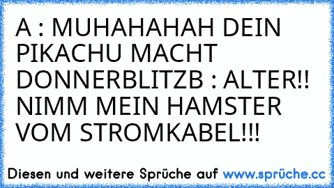 A : MUHAHAHAH DEIN PIKACHU MACHT DONNERBLITZ
B : ALTER!! NIMM MEIN HAMSTER VOM STROMKABEL!!!