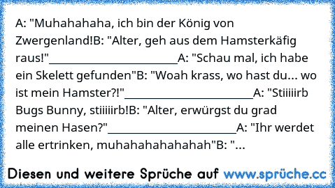 A: "Muhahahaha, ich bin der König von Zwergenland!
B: "Alter, geh aus dem Hamsterkäfig raus!"
_______________________
A: "Schau mal, ich habe ein Skelett gefunden"
B: "Woah krass, wo hast du... wo ist mein Hamster?!"
_______________________
A: "Stiiiiirb Bugs Bunny, stiiiiirb!
B: "Alter, erwürgst du grad meinen Hasen?"
_______________________
A: "Ihr werdet alle ertrinken, muhahahahahahah"
B: "...