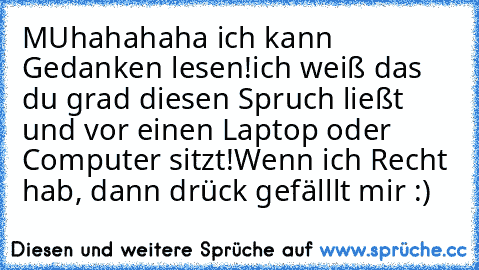 MUhahahaha ich kann Gedanken lesen!
ich weiß das du grad diesen Spruch ließt und vor einen Laptop oder Computer sitzt!
Wenn ich Recht hab, dann drück gefälllt mir :)