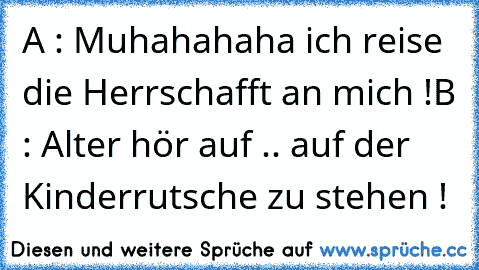 A : Muhahahaha ich reise die Herrschafft an mich !
B : Alter hör auf .. auf der Kinderrutsche zu stehen !