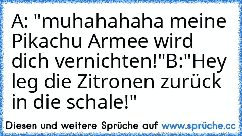 A: "muhahahaha meine Pikachu Armee wird dich vernichten!"
B:"Hey leg die Zitronen zurück in die schale!"