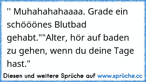 '' Muhahahahaaaa. Grade ein schööönes Blutbad gehabt."
"Alter, hör auf baden zu gehen, wenn du deine Tage hast."