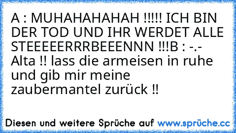 A : MUHAHAHAHAH !!!!! ICH BIN DER TOD UND IHR WERDET ALLE STEEEEERRRBEEENNN !!!
B : -.- Alta !! lass die armeisen in ruhe und gib mir meine zaubermantel zurück !!