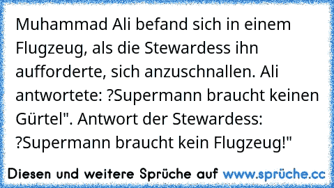 Muhammad Ali befand sich in einem Flugzeug, als die Stewardess ihn aufforderte, sich anzuschnallen. Ali antwortete: ?Supermann braucht keinen Gürtel". Antwort der Stewardess: ?Supermann braucht kein Flugzeug!"