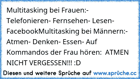 Multitasking bei Frauen:
- Telefonieren
- Fernsehen
- Lesen
- Facebook
Multitasking bei Männern:
- Atmen
- Denken
- Essen
- Auf Kommandos der Frau hören:
  ATMEN NICHT VERGESSEN!!! :D