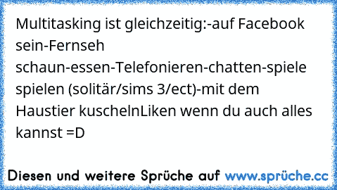 Multitasking ist gleichzeitig:
-auf Facebook sein
-Fernseh schaun
-essen
-Telefonieren
-chatten
-spiele spielen (solitär/sims 3/ect)
-mit dem Haustier kuscheln
Liken wenn du auch alles kannst =D