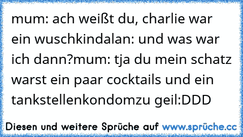 mum: ach weißt du, charlie war ein wuschkind
alan: und was war ich dann?
mum: tja du mein schatz warst ein paar cocktails und ein tankstellenkondom
zu geil:DDD