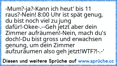 -Mum?
-ja?
-Kann ich heut' bis 11 raus?
-Nein! 8:00 Uhr ist spät genug, du bist noch viel zu jung dafür!
-Okee-.-
-Geh jetzt aber dein Zimmer aufräumen!
-Nein, mach du's doch!
-Du bist gross und erwachsen genung, um dein Zimmer aufzuräumen also geh jetzt!
WTF?!-.-'