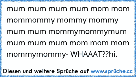 mum mum mum mum mom mom mom
mommy mommy mommy mum mum mommy
mommy
mum mum mum mum mom mom mom mommy
mommy
- WHAAAT??
hi.