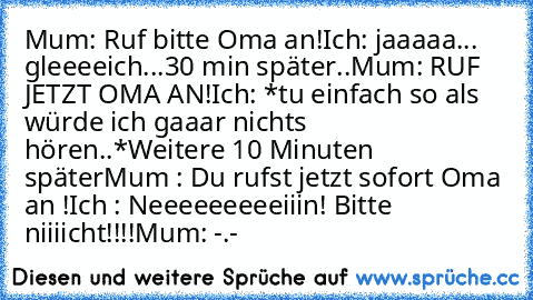 Mum: Ruf bitte Oma an!
Ich: jaaaaa... gleeeeich...
30 min später..
Mum: RUF JETZT OMA AN!
Ich: *tu einfach so als würde ich gaaar nichts hören..*
Weitere 10 Minuten später
Mum : Du rufst jetzt sofort Oma an !
Ich : Neeeeeeeeeiiin! Bitte niiiicht!!!!
Mum: -.-