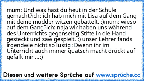 mum: Und was hast du heut in der Schule gemacht?
ich: ich hab mich mit Lisa auf dem Gang mit deine mudder witzen gebattelt. :)
mum: wieso auf dem Gang?
ich: naja wir haben uns während des Unterrichts gegenseitig Stifte in die Hand gesteckt und saw gespielt. :) unser Lehrer fands irgendwie nicht so lustig :D
wenn ihr im Unterricht auch immer quatsch macht drückt auf gefällt mir ...:)