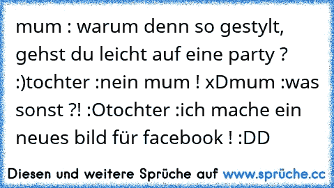 mum :
 warum denn so gestylt, gehst du leicht auf eine party ? :)
tochter :
nein mum ! xD
mum :
was sonst ?! :O
tochter :
ich mache ein neues bild für facebook ! :DD