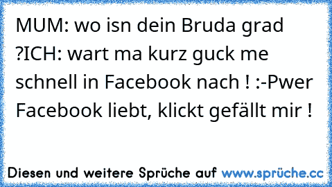 MUM: wo isn dein Bruda grad ?
ICH: wart ma kurz guck me schnell in Facebook nach ! :-P
wer Facebook liebt, klickt gefällt mir !