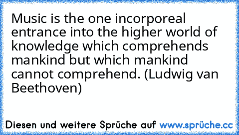 Music is the one incorporeal entrance into the higher world of knowledge which comprehends mankind but which mankind cannot comprehend. (Ludwig van Beethoven)