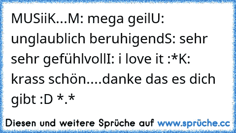 MUSiiK...
M: mega geil
U: unglaublich beruhigend
S: sehr sehr gefühlvoll
I: i love it :*
K: krass schön
....
danke das es dich gibt :D *.* ♥