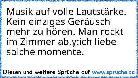 Musik auf volle Lautstärke. Kein einziges Geräusch mehr zu hören. Man rockt im Zimmer ab.
y:
ich liebe solche momente.♥