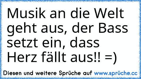 Musik an die Welt geht aus, der Bass setzt ein, dass Herz fällt aus!! =)