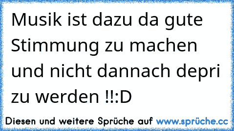 Musik ist dazu da gute Stimmung zu machen und nicht dannach depri zu werden !!:D