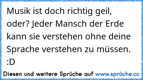 Musik ist doch richtig geil, oder? Jeder Mansch der Erde kann sie verstehen ohne deine Sprache verstehen zu müssen. :D