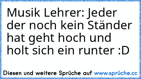 Musik Lehrer: Jeder der noch kein Ständer hat geht hoch und holt sich ein runter :D