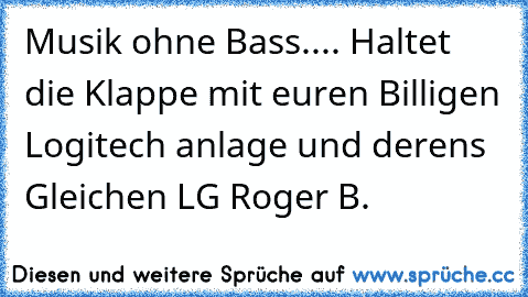 Musik ohne Bass.... Haltet die Klappe mit euren Billigen Logitech anlage und derens Gleichen LG Roger B.