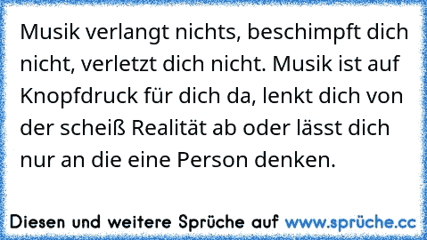 Musik verlangt nichts, beschimpft dich nicht, verletzt dich nicht. Musik ist auf Knopfdruck für dich da, lenkt dich von der scheiß Realität ab oder lässt dich nur an die eine Person denken.