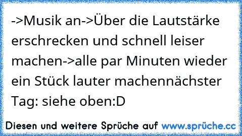 ->Musik an
->Über die Lautstärke erschrecken und schnell leiser machen
->alle par Minuten wieder ein Stück lauter machen
nächster Tag: siehe oben
:D