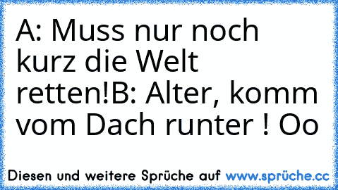 A: Muss nur noch kurz die Welt retten!
B: Alter, komm vom Dach runter ! Oo