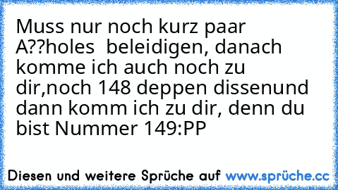 Muss nur noch kurz paar A??holes  beleidigen, danach komme ich auch noch zu dir,
noch 148 deppen dissen
und dann komm ich zu dir, denn du bist Nummer 149
:PP