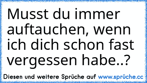 Musst du immer auftauchen, wenn ich dich schon fast vergessen habe..?