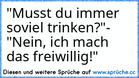 "Musst du immer soviel trinken?"- "Nein, ich mach das freiwillig!"