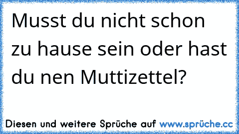 Musst du nicht schon zu hause sein oder hast du nen Muttizettel?