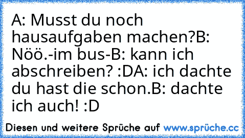 A: Musst du noch hausaufgaben machen?
B: Nöö.
-im bus-
B: kann ich abschreiben? :D
A: ich dachte du hast die schon.
B: dachte ich auch! :D