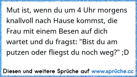 Mut ist, wenn du um 4 Uhr morgens knallvoll nach Hause kommst, die Frau mit einem Besen auf dich wartet und du fragst: "Bist du am putzen oder fliegst du noch weg?" ;D