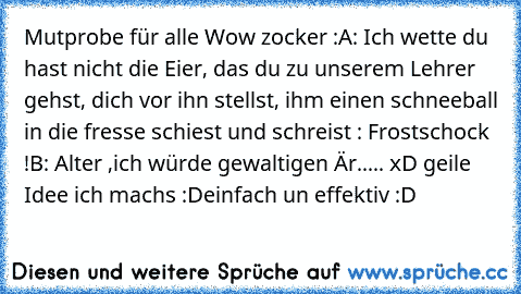 Mutprobe für alle Wow zocker :
A: Ich wette du hast nicht die Eier, das du zu unserem Lehrer gehst, dich vor ihn stellst, ihm einen schneeball in die fresse schiest und schreist : Frostschock !
B: Alter ,ich würde gewaltigen Är..... xD geile Idee ich machs :D
einfach un effektiv :D