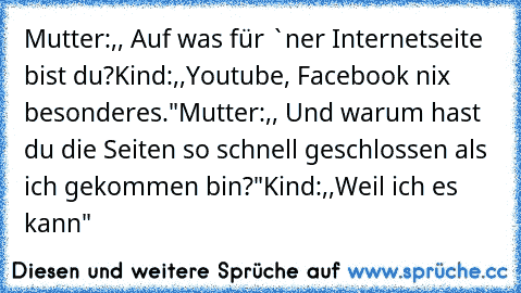 Mutter:,, Auf was für `ner Internetseite bist du?
Kind:,,Youtube, Facebook nix besonderes."
Mutter:,, Und warum hast du die Seiten so schnell geschlossen als ich gekommen bin?"
Kind:,,Weil ich es kann"