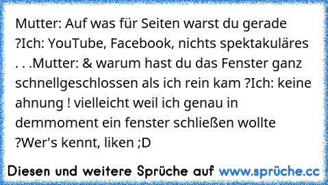 Mutter: Auf was für Seiten warst du gerade ?
Ich: YouTube, Facebook, nichts spektakuläres . . .
Mutter: & warum hast du das Fenster ganz schnell
geschlossen als ich rein kam ?
Ich: keine ahnung ! vielleicht weil ich genau in dem
moment ein fenster schließen wollte ?
Wer's kennt, liken ;D