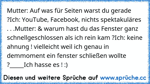 Mutter: Auf was für Seiten warst du gerade ?
Ich: YouTube, Facebook, nichts spektakuläres . . .
Mutter: & warum hast du das Fenster ganz schnell
geschlossen als ich rein kam ?
Ich: keine ahnung ! vielleicht weil ich genau in dem
moment ein fenster schließen wollte ?
_____
Ich hasse es ! :)