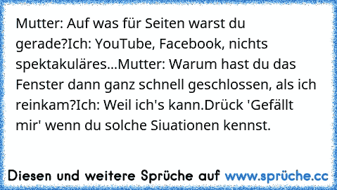 Mutter: Auf was für Seiten warst du gerade?
Ich: YouTube, Facebook, nichts spektakuläres...
Mutter: Warum hast du das Fenster dann ganz schnell geschlossen, als ich reinkam?
Ich: Weil ich's kann.
Drück 'Gefällt mir' wenn du solche Siuationen kennst.