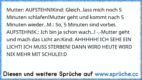 Mutter: AUFSTEHN!
Kind: Gleich..lass mich noch 5 Minuten schlafen!
Mutter geht und kommt nach 5 Minuten wieder..
M.: So, 5 Minuten sind vorbei. AUFSTEHN!
K.: Ich bin ja schon wach..! -.-
Mutter geht und mach das Licht an:
Kind: AHHHHH! ICH SEHE EIN LICHT! ICH MUSS STERBEN! DANN WIRD HEUTE WIRD NIX MEHR MIT SCHULE!
:D