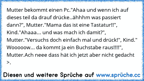 Mutter bekommt einen Pc.
"Ahaa und wenn ich auf dieses teil da drauf drücke..ähhhm was passiert dann?", Mutter.
"Mama das ist eine Tastatur!!", Kind.
"Ahaaa... und was mach ich damit?", Mutter.
"Versuchs doch einfach mal und drück!", Kind.
" Wooooow... da kommt ja ein Buchstabe raus!!!!", Mutter.
Ach neee dass hät ich jetzt aber nicht gedacht >.