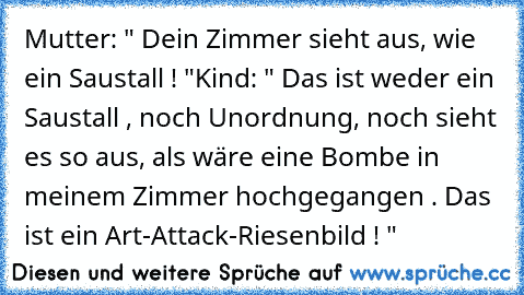 Mutter: " Dein Zimmer sieht aus, wie ein Saustall ! "
Kind: " Das ist weder ein Saustall , noch Unordnung, noch sieht es so aus, als wäre eine Bombe in meinem Zimmer hochgegangen . Das ist ein Art-Attack-Riesenbild ! "