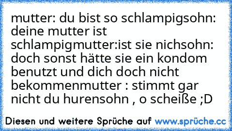 mutter: du bist so schlampig
sohn: deine mutter ist schlampig
mutter:ist sie nich
sohn: doch sonst hätte sie ein kondom benutzt und dich doch nicht bekommen
mutter : stimmt gar nicht du hurensohn , o scheiße ;D