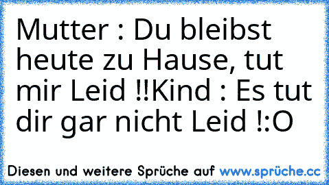 Mutter : Du bleibst heute zu Hause, tut mir Leid !!
Kind : Es tut dir gar nicht Leid !:O