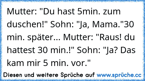 Mutter: "Du hast 5min. zum duschen!" Sohn: "Ja, Mama."
30 min. später... Mutter: "Raus! du hattest 30 min.!" Sohn: "Ja? Das kam mir 5 min. vor."