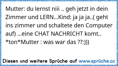 Mutter: du lernst niii .. geh jetzt in dein Zimmer und LERN...
Kind: ja ja ja..
( geht ins zimmer und schaltete den Computer auf) ...
eine CHAT NACHRICHT komt.. *ton*
Mutter : was war das ??
:)))