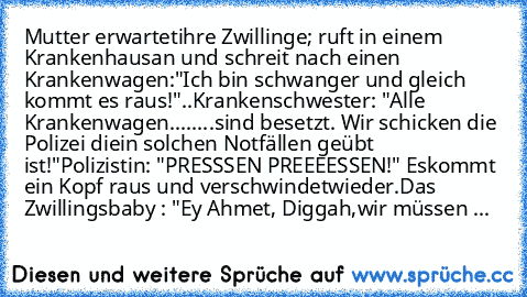 Mutter erwartet
ihre Zwillinge; ruft in einem Krankenhaus
an und schreit nach einen Krankenwagen:
"Ich bin schwanger und gleich kommt es raus!"
..Krankenschwester: "Alle Krankenwagen
........sind besetzt. Wir schicken die Polizei die
in solchen Notfällen geübt ist!"
Polizistin: "PRESSSEN PREEEESSEN!" Es
kommt ein Kopf raus und verschwindet
wieder.
Das Zwillingsbaby : "Ey Ahmet, Diggah,
wir müss...